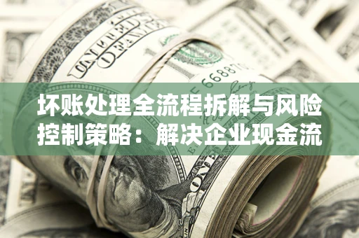 北京坏账处理全流程拆解与风险控制策略：解决企业现金流顽疾的实战指南