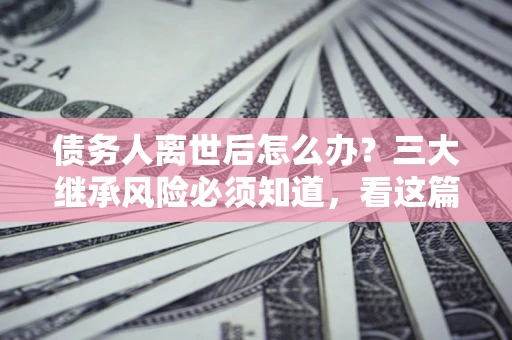北京债务人离世后怎么办？三大继承风险必须知道，看这篇就够了