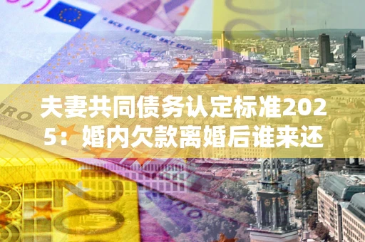 北京夫妻共同债务认定标准2025：婚内欠款离婚后谁来还？