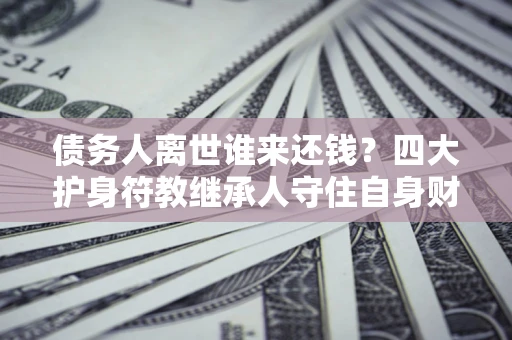 北京债务人离世谁来还钱？四大护身符教继承人守住自身财产